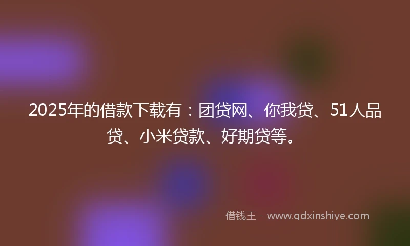 2025年的借款下载有：团贷网、你我贷、51人品贷、小米贷款、好期贷等。