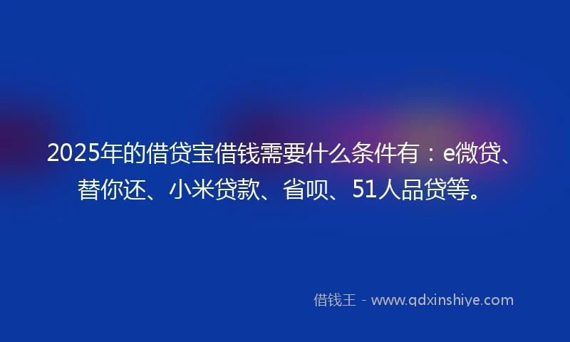 2025年的借贷宝借钱需要什么条件有：e微贷、替你还、小米贷款、省呗、51人品贷等。