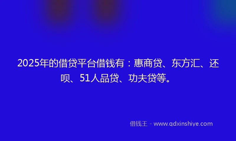 2025年的借贷平台借钱有：惠商贷、东方汇、还呗、51人品贷、功夫贷等。