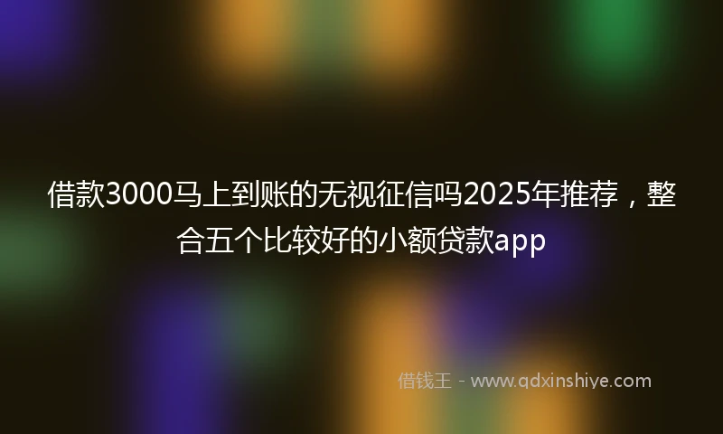 借款3000马上到账的无视征信吗2025年推荐，整合五个比较好的小额贷款app