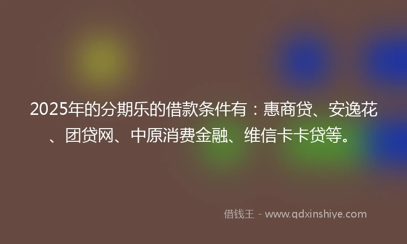 2025年的分期乐的借款条件有：惠商贷、安逸花、团贷网、中原消费金融、维信卡卡贷等。