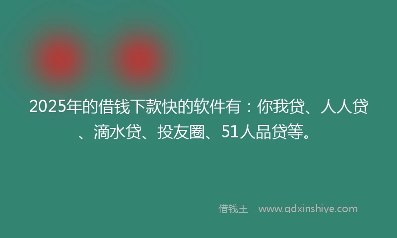 2025年的借钱下款快的软件有：你我贷、人人贷、滴水贷、投友圈、51人品贷等。