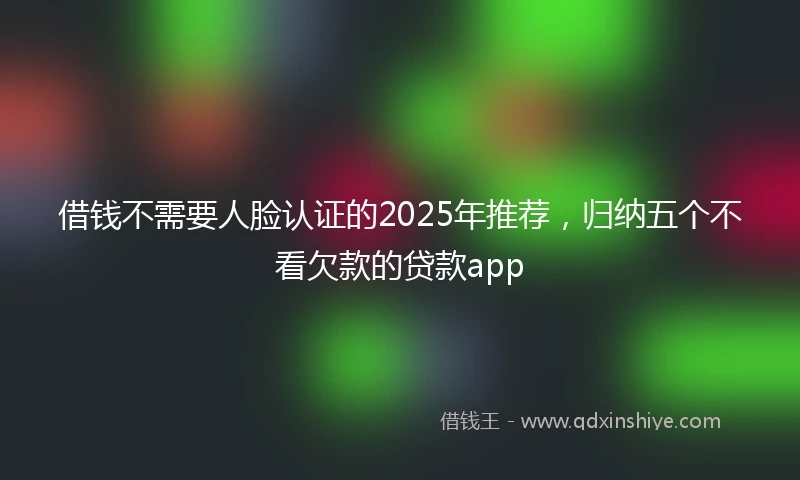 借钱不需要人脸认证的2025年推荐，归纳五个不看欠款的贷款app