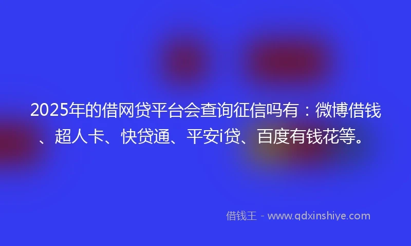 2025年的借网贷平台会查询征信吗有：微博借钱、超人卡、快贷通、平安i贷、百度有钱花等。