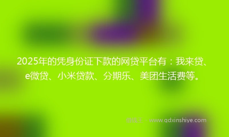 2025年的凭身份证下款的网贷平台有：我来贷、e微贷、小米贷款、分期乐、美团生活费等。
