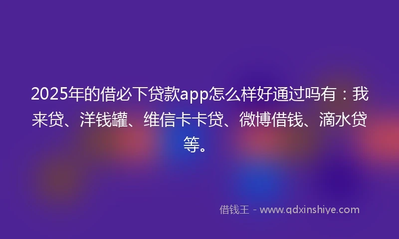 2025年的借必下贷款app怎么样好通过吗有：我来贷、洋钱罐、维信卡卡贷、微博借钱、滴水贷等。
