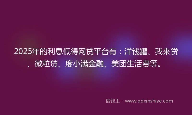 2025年的利息低得网贷平台有：洋钱罐、我来贷、微粒贷、度小满金融、美团生活费等。