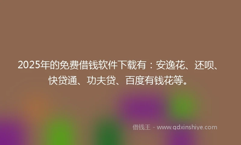 2025年的免费借钱软件下载有：安逸花、还呗、快贷通、功夫贷、百度有钱花等。
