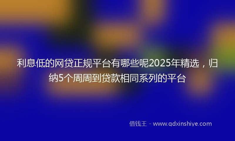利息低的网贷正规平台有哪些呢2025年精选，归纳5个周周到贷款相同系列的平台
