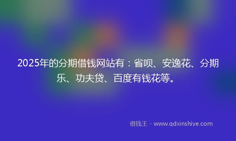 2025年的分期借钱网站有：省呗、安逸花、分期乐、功夫贷、百度有钱花等。