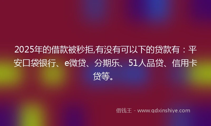 2025年的借款被秒拒,有没有可以下的贷款有：平安口袋银行、e微贷、分期乐、51人品贷、信用卡贷等。