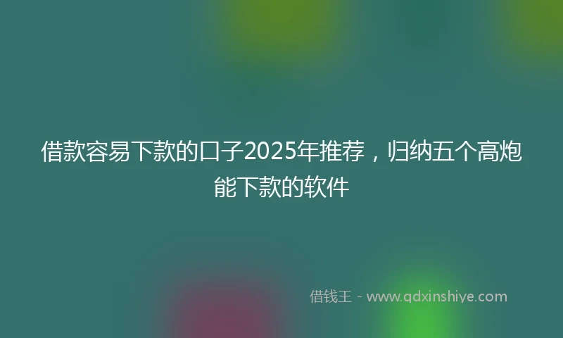 借款容易下款的口子2025年推荐，归纳五个高炮能下款的软件