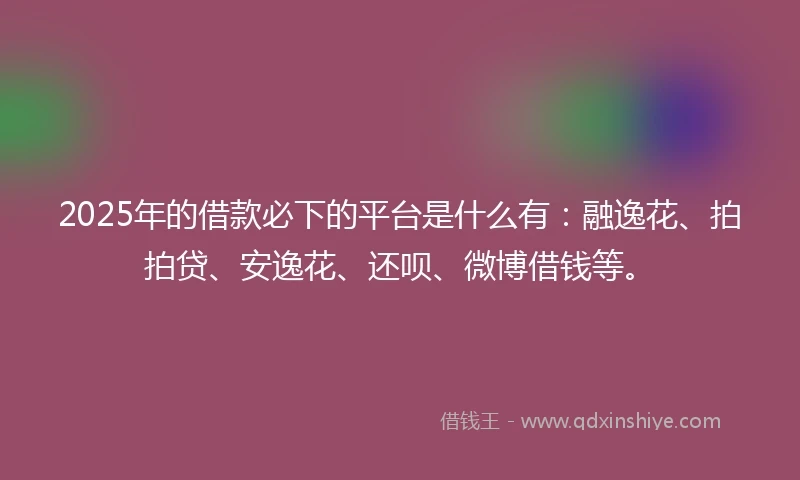 2025年的借款必下的平台是什么有：融逸花、拍拍贷、安逸花、还呗、微博借钱等。