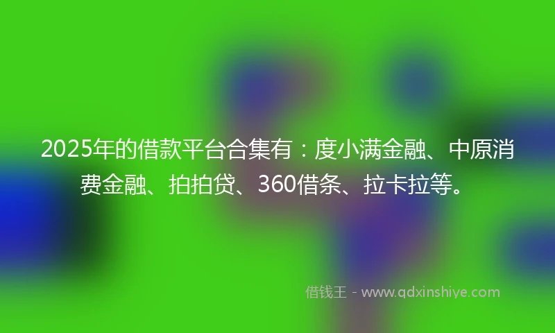 2025年的借款平台合集有：度小满金融、中原消费金融、拍拍贷、360借条、拉卡拉等。