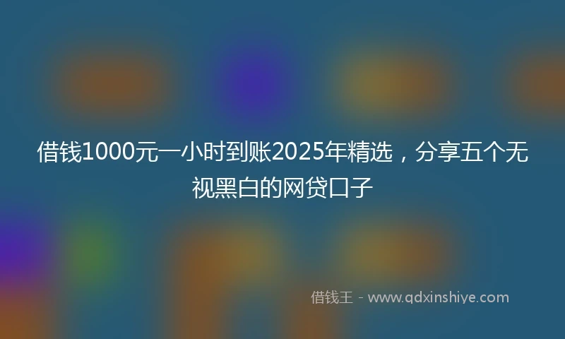 借钱1000元一小时到账2025年精选，分享五个无视黑白的网贷口子