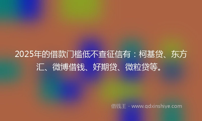 2025年的借款门槛低不查征信有：柯基贷、东方汇、微博借钱、好期贷、微粒贷等。
