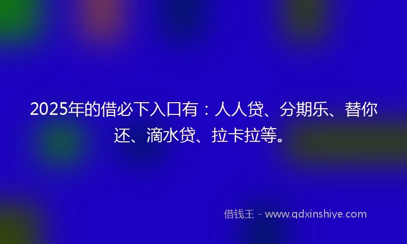 2025年的借必下入口有：人人贷、分期乐、替你还、滴水贷、拉卡拉等。