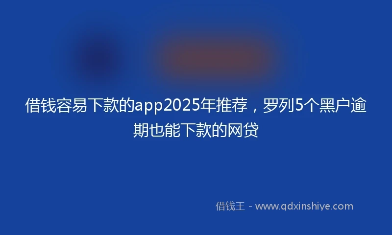 借钱容易下款的app2025年推荐，罗列5个黑户逾期也能下款的网贷