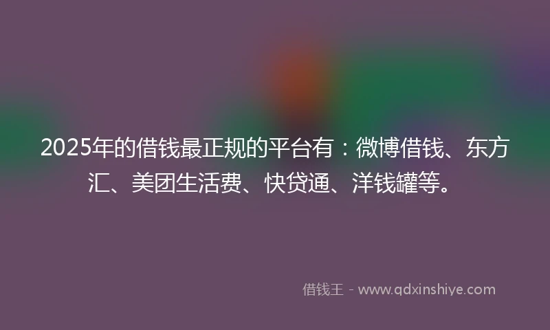 2025年的借钱最正规的平台有：微博借钱、东方汇、美团生活费、快贷通、洋钱罐等。