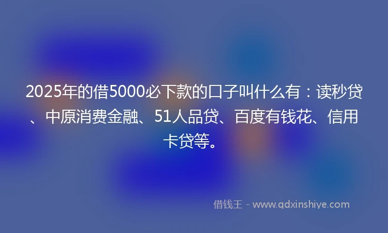2025年的借5000必下款的口子叫什么有：读秒贷、中原消费金融、51人品贷、百度有钱花、信用卡贷等。