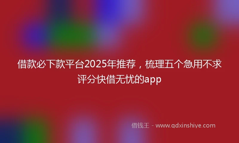 借款必下款平台2025年推荐，梳理五个急用不求评分快借无忧的app