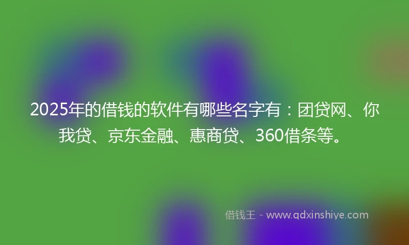 2025年的借钱的软件有哪些名字有：团贷网、你我贷、京东金融、惠商贷、360借条等。