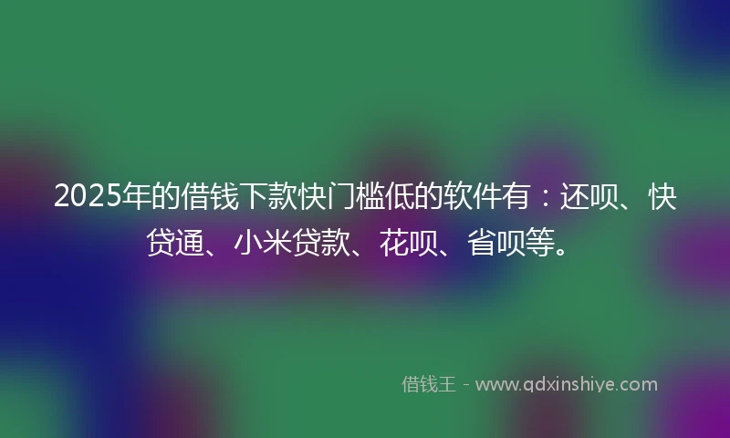 2025年的借钱下款快门槛低的软件有：还呗、快贷通、小米贷款、花呗、省呗等。