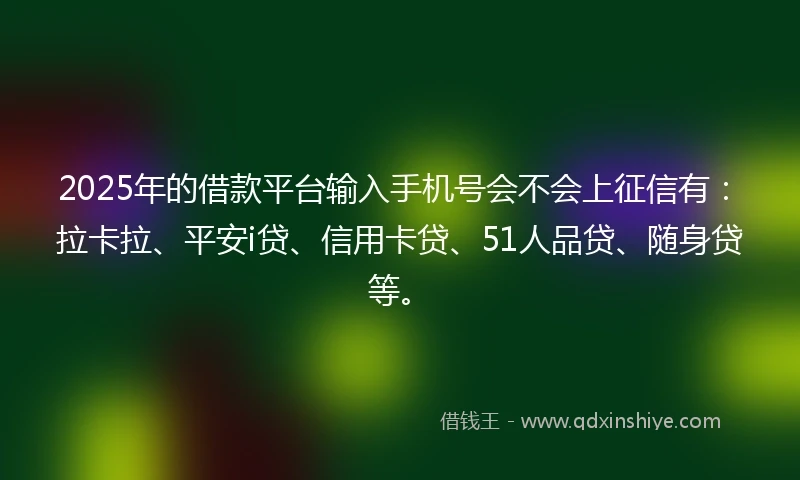 2025年的借款平台输入手机号会不会上征信有：拉卡拉、平安i贷、信用卡贷、51人品贷、随身贷等。