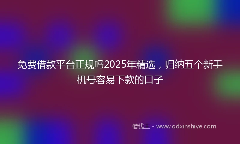 免费借款平台正规吗2025年精选，归纳五个新手机号容易下款的口子