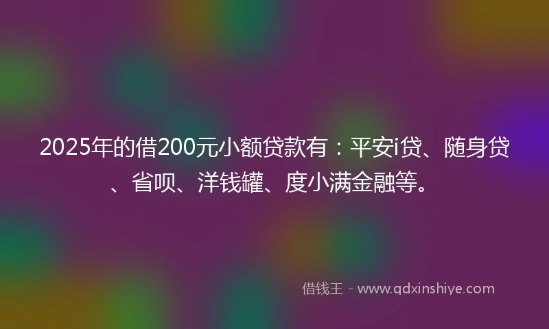 2025年的借200元小额贷款有：平安i贷、随身贷、省呗、洋钱罐、度小满金融等。