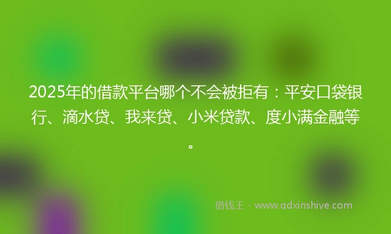 2025年的借款平台哪个不会被拒有：平安口袋银行、滴水贷、我来贷、小米贷款、度小满金融等。