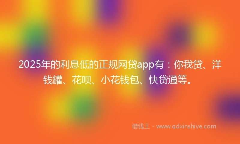 2025年的利息低的正规网贷app有：你我贷、洋钱罐、花呗、小花钱包、快贷通等。