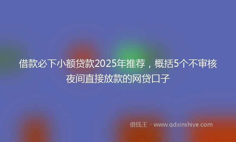 借款必下小额贷款2025年推荐，概括5个不审核夜间直接放款的网贷口子