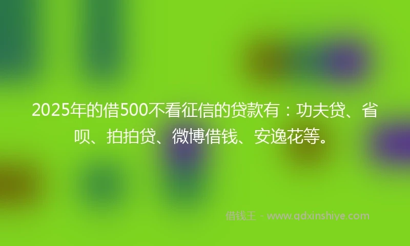 2025年的借500不看征信的贷款有：功夫贷、省呗、拍拍贷、微博借钱、安逸花等。