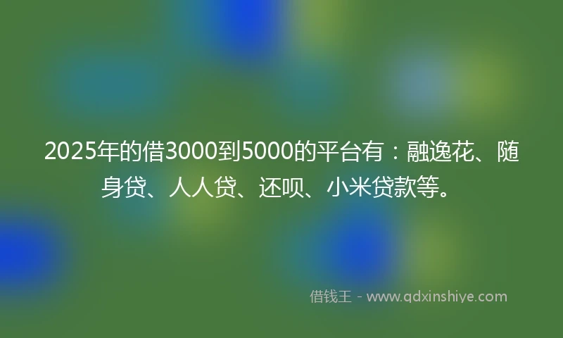 2025年的借3000到5000的平台有：融逸花、随身贷、人人贷、还呗、小米贷款等。