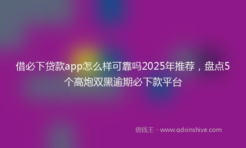 借必下贷款app怎么样可靠吗2025年推荐，盘点5个高炮双黑逾期必下款平台