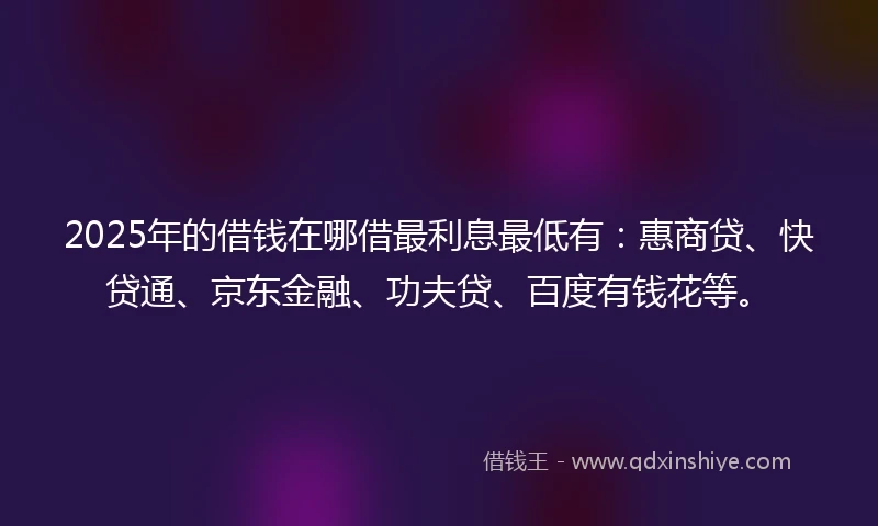 2025年的借钱在哪借最利息最低有：惠商贷、快贷通、京东金融、功夫贷、百度有钱花等。