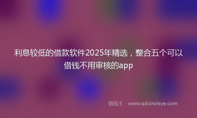 利息较低的借款软件2025年精选，整合五个可以借钱不用审核的app