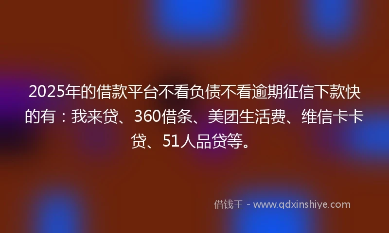 2025年的借款平台不看负债不看逾期征信下款快的有：我来贷、360借条、美团生活费、维信卡卡贷、51人品贷等。