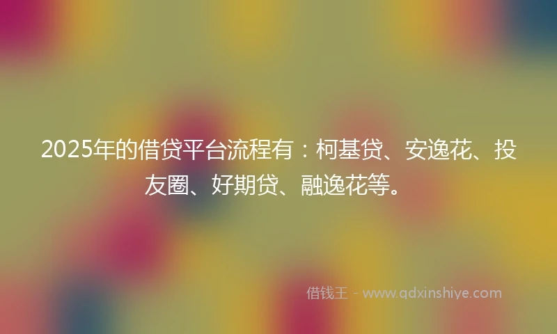 2025年的借贷平台流程有：柯基贷、安逸花、投友圈、好期贷、融逸花等。