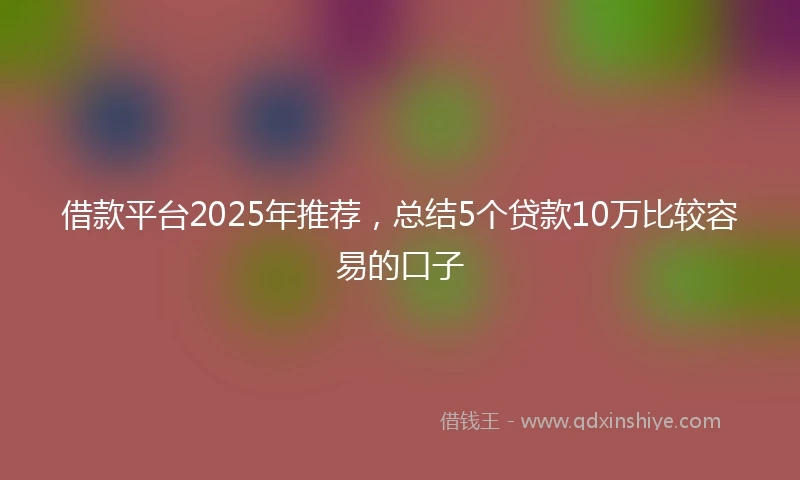 借款平台2025年推荐，总结5个贷款10万比较容易的口子