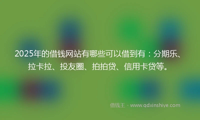 2025年的借钱网站有哪些可以借到有：分期乐、拉卡拉、投友圈、拍拍贷、信用卡贷等。