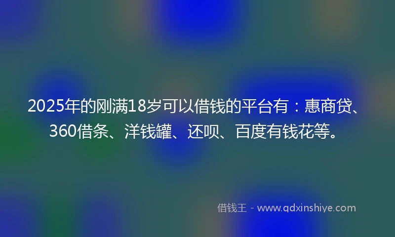 2025年的刚满18岁可以借钱的平台有：惠商贷、360借条、洋钱罐、还呗、百度有钱花等。