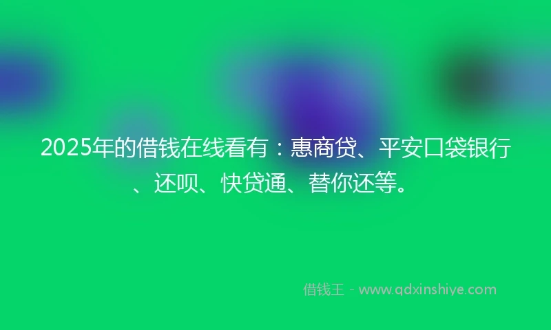 2025年的借钱在线看有：惠商贷、平安口袋银行、还呗、快贷通、替你还等。
