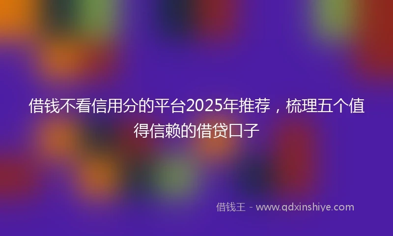 借钱不看信用分的平台2025年推荐，梳理五个值得信赖的借贷口子
