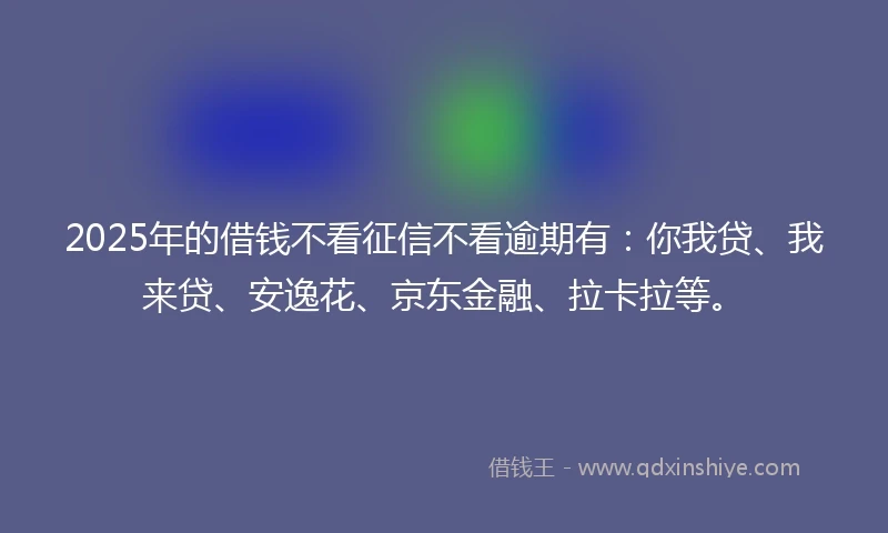 2025年的借钱不看征信不看逾期有：你我贷、我来贷、安逸花、京东金融、拉卡拉等。