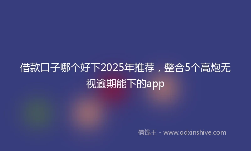 借款口子哪个好下2025年推荐，整合5个高炮无视逾期能下的app