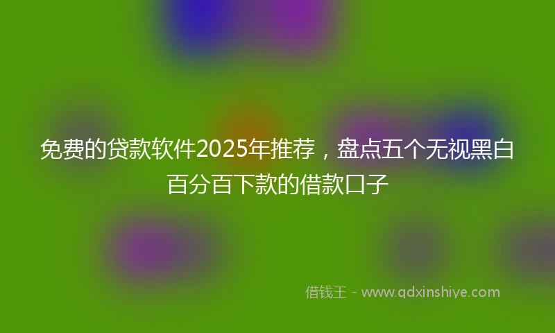免费的贷款软件2025年推荐，盘点五个无视黑白百分百下款的借款口子