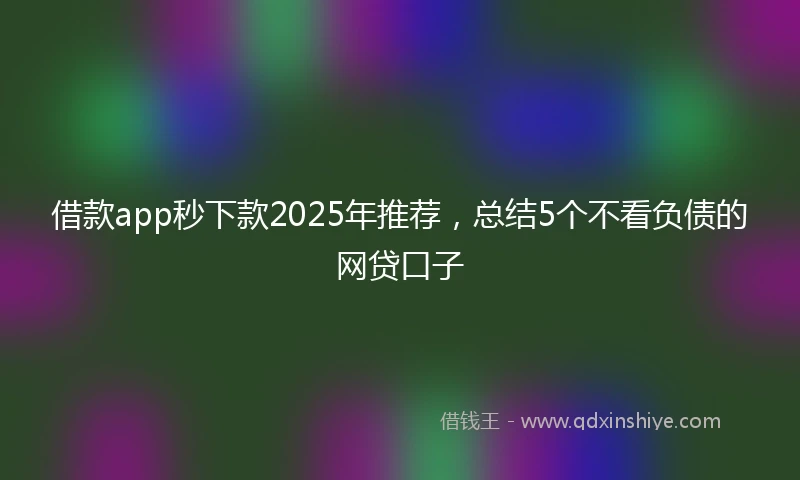 借款app秒下款2025年推荐，总结5个不看负债的网贷口子