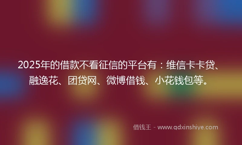 2025年的借款不看征信的平台有：维信卡卡贷、融逸花、团贷网、微博借钱、小花钱包等。